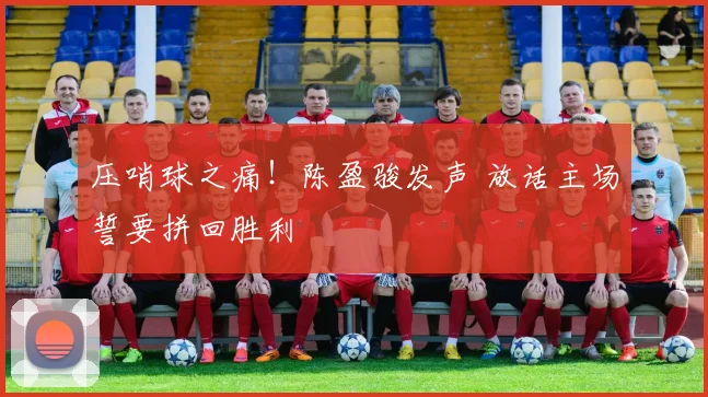 压哨球之痛！陈盈骏发声 放话主场誓要拼回胜利