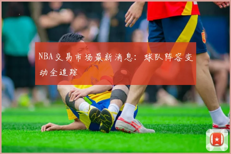 NBA交易市场最新消息：球队阵容变动全追踪
