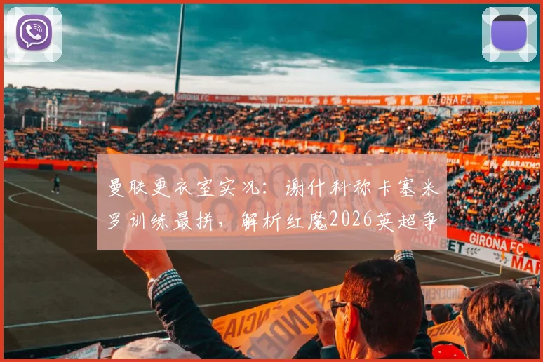 曼联更衣室实况：谢什科称卡塞米罗训练最拼，解析红魔2026英超争冠的真正资本与球队文化