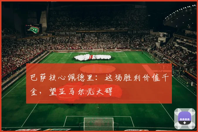 巴萨核心佩德里：这场胜利价值千金，望亚马尔无大碍