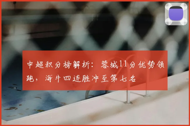 中超积分榜解析：蓉城11分优势领跑，海牛四连胜冲至第七名