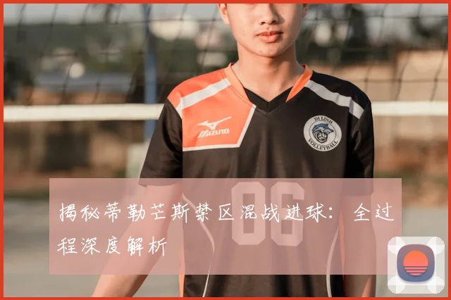 揭秘蒂勒芒斯禁区混战进球：全过程深度解析
