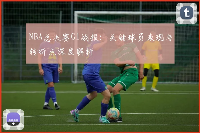 NBA总决赛G1战报：关键球员表现与转折点深度解析