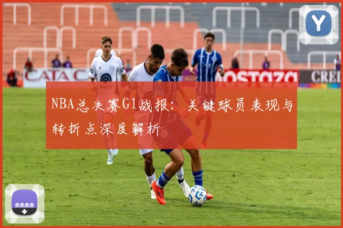 NBA总决赛G1战报：关键球员表现与转折点深度解析