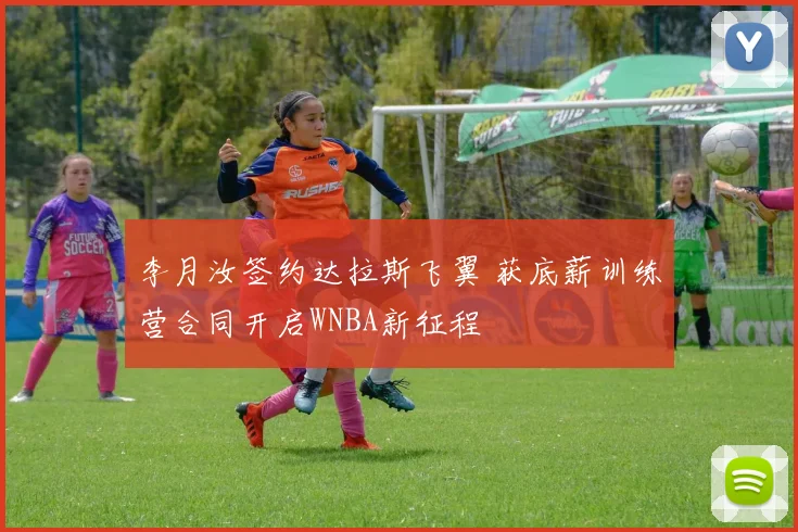 李月汝签约达拉斯飞翼 获底薪训练营合同开启WNBA新征程