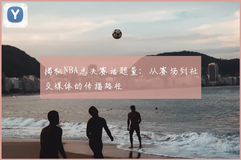 揭秘NBA总决赛话题量：从赛场到社交媒体的传播路径