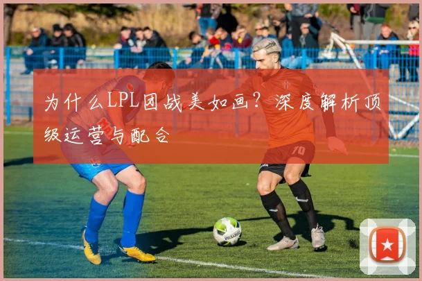为什么LPL团战美如画？深度解析顶级运营与配合