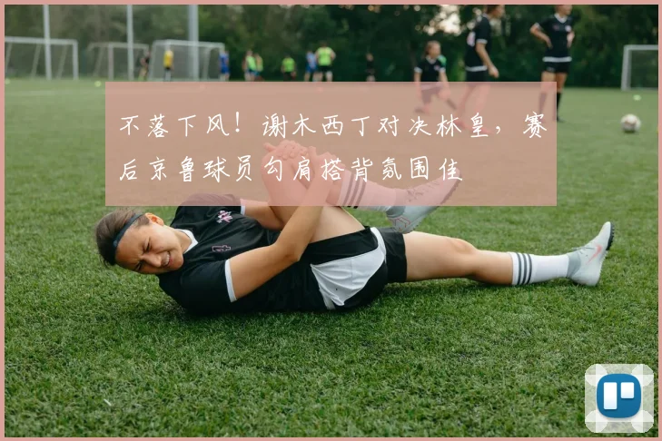 不落下风！谢木西丁对决林皇，赛后京鲁球员勾肩搭背氛围佳