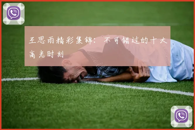 王思雨精彩集锦：不可错过的十大高光时刻