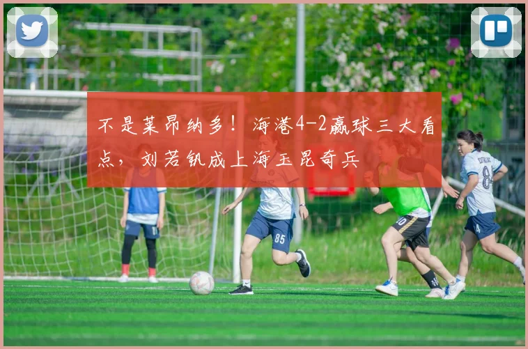 不是莱昂纳多！海港4-2赢球三大看点，刘若钒成上海玉昆奇兵