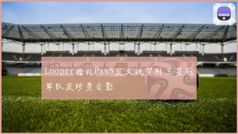 Looper婚礼PawN发文祝贺附三星冠军队友珍贵合影