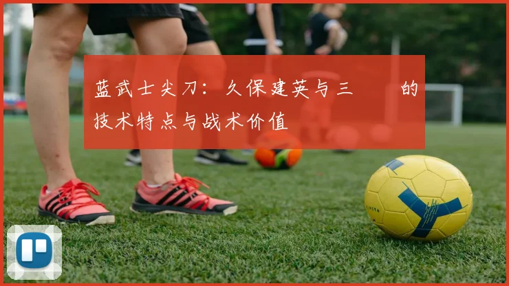 蓝武士尖刀:久保建英与三笘薫的技术特点与战术价值