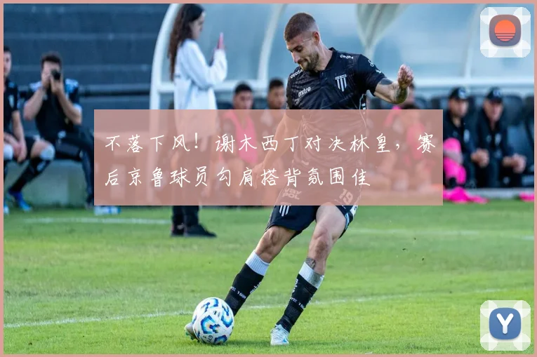 不落下风!谢木西丁对决林皇,赛后京鲁球员勾肩搭背氛围佳