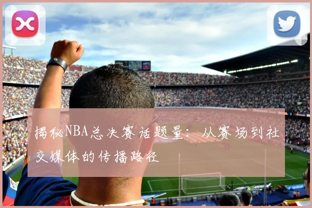 揭秘NBA总决赛话题量：从赛场到社交媒体的传播路径