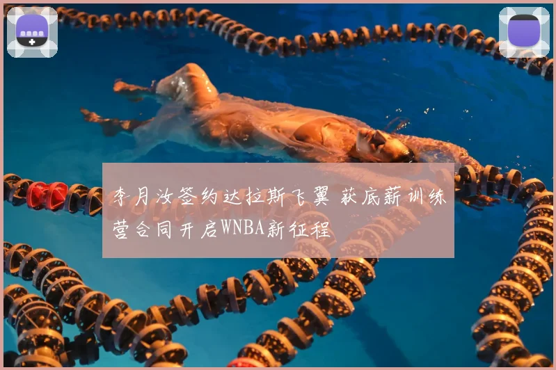 李月汝签约达拉斯飞翼 获底薪训练营合同开启WNBA新征程