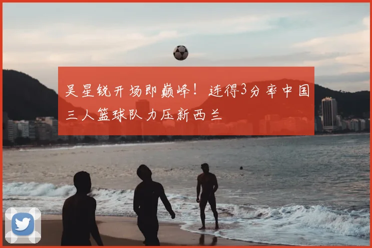 吴星锐开场即巅峰！连得3分率中国三人篮球队力压新西兰