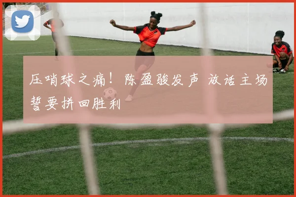 压哨球之痛！陈盈骏发声 放话主场誓要拼回胜利