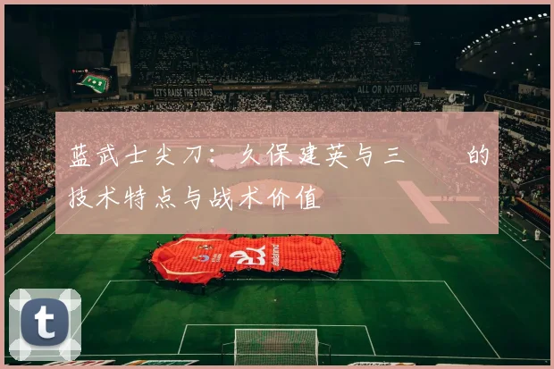 蓝武士尖刀:久保建英与三笘薫的技术特点与战术价值